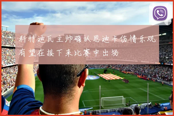 科特迪瓦主帅确认恩迪卡伤情乐观有望在接下来比赛中出场