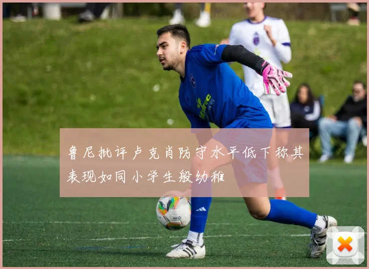 鲁尼批评卢克肖防守水平低下称其表现如同小学生般幼稚