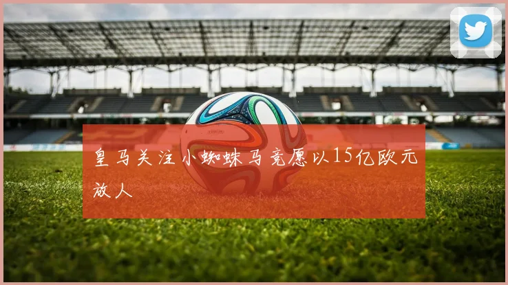皇马关注小蜘蛛马竞愿以15亿欧元放人