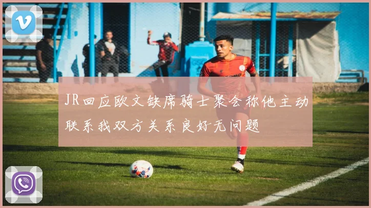 JR回应欧文缺席骑士聚会称他主动联系我双方关系良好无问题