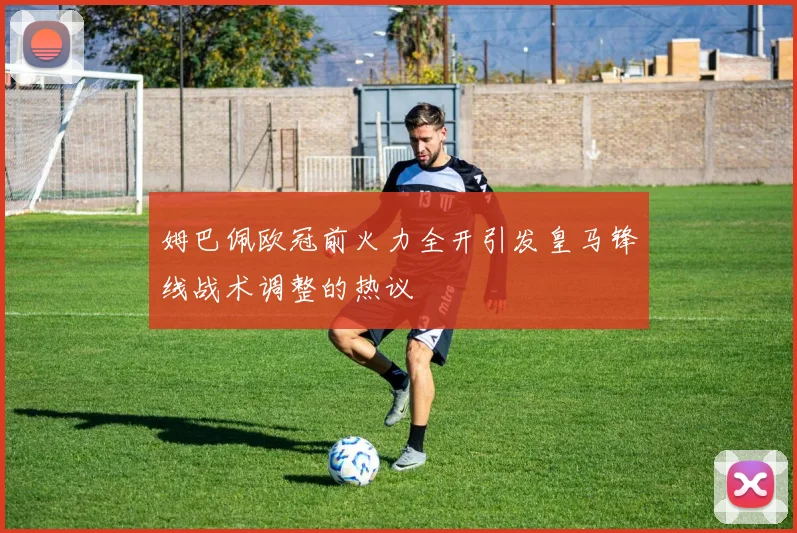姆巴佩欧冠前火力全开引发皇马锋线战术调整的热议