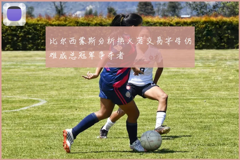 比尔西蒙斯分析热火若交易字母仍难成总冠军争夺者