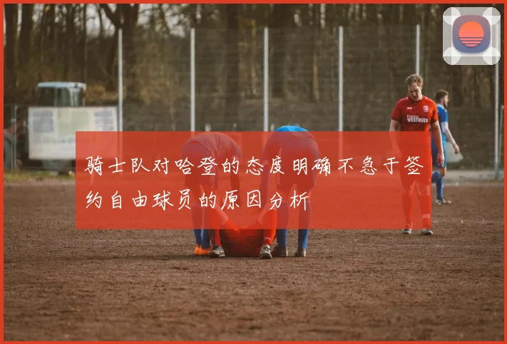 骑士队对哈登的态度明确不急于签约自由球员的原因分析