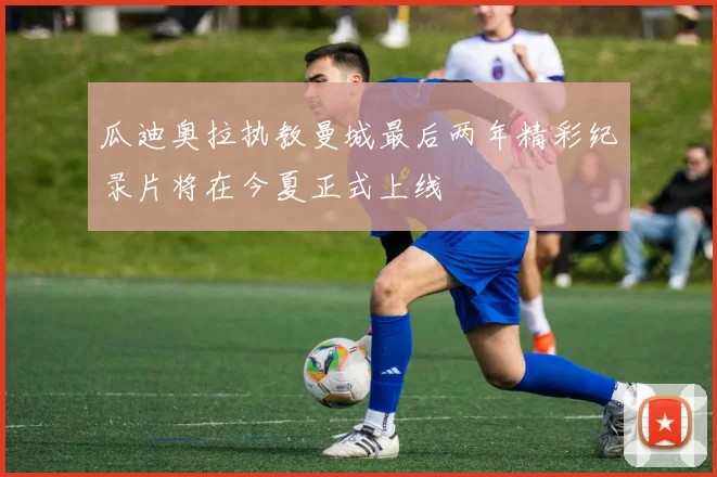 瓜迪奥拉执教曼城最后两年精彩纪录片将在今夏正式上线