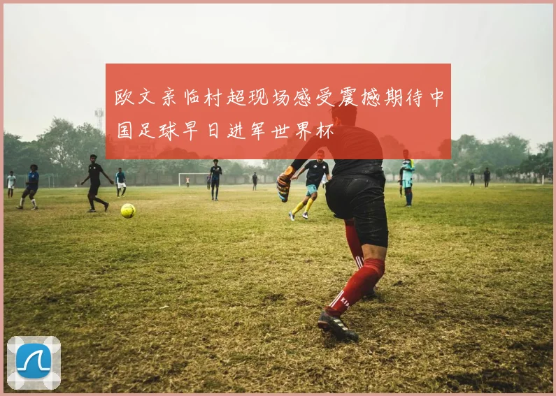 欧文亲临村超现场感受震撼期待中国足球早日进军世界杯