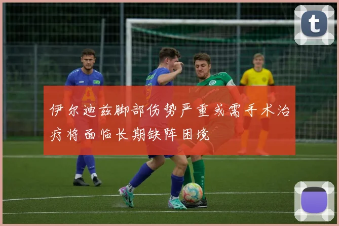 伊尔迪兹脚部伤势严重或需手术治疗将面临长期缺阵困境