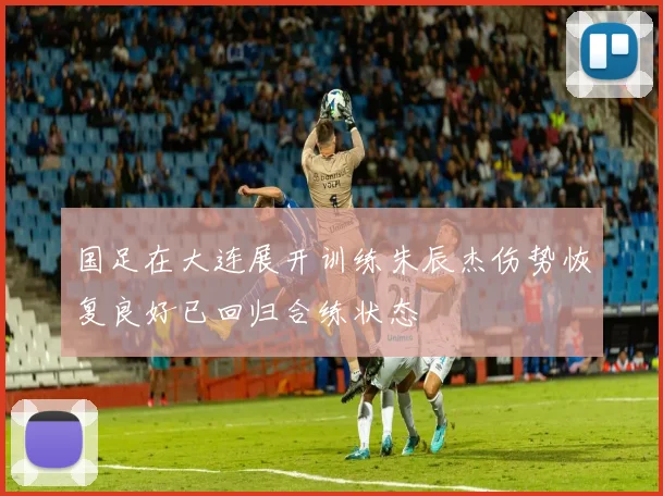 国足在大连展开训练朱辰杰伤势恢复良好已回归合练状态