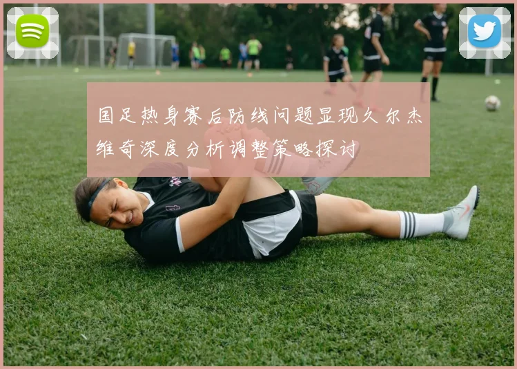 国足热身赛后防线问题显现久尔杰维奇深度分析调整策略探讨