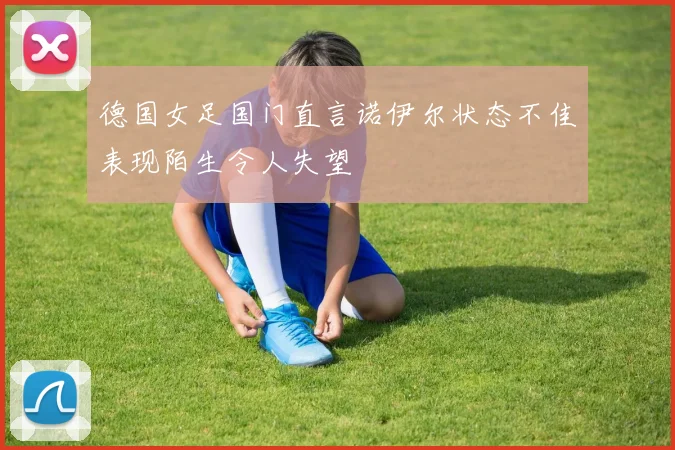 德国女足国门直言诺伊尔状态不佳表现陌生令人失望