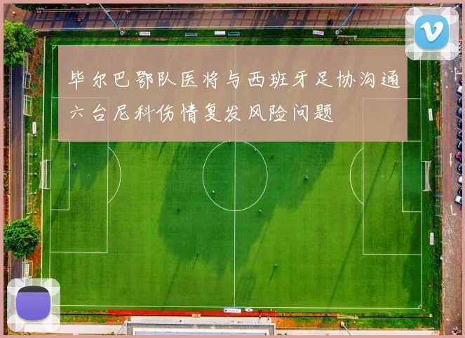 毕尔巴鄂队医将与西班牙足协沟通六台尼科伤情复发风险问题