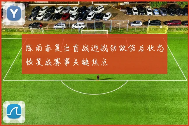 陈雨菲复出首战迎战劲敌伤后状态恢复成赛事关键焦点