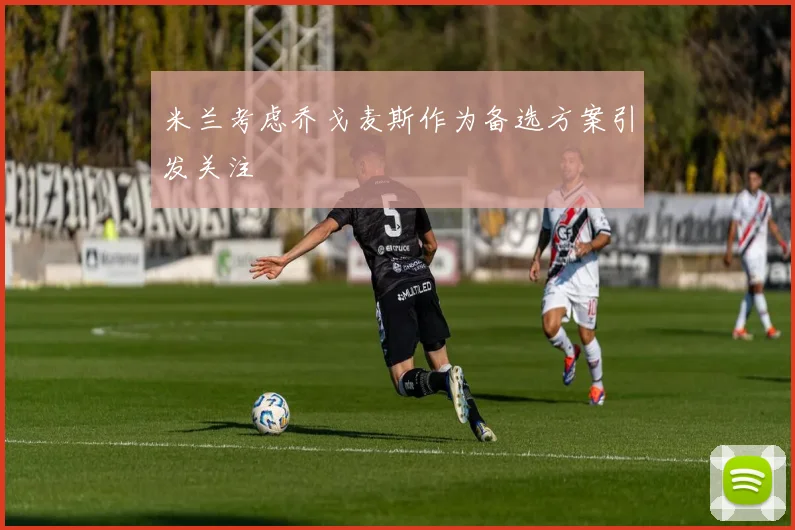 米兰考虑乔戈麦斯作为备选方案引发关注